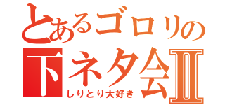 とあるゴロリの下ネタ会話Ⅱ（しりとり大好き）