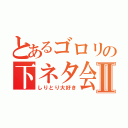 とあるゴロリの下ネタ会話Ⅱ（しりとり大好き）