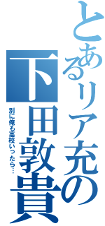 とあるリア充の下田敦貴（別に俺も高校いったら…）