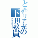 とあるリア充の下田敦貴（別に俺も高校いったら…）