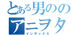 とある男ののアニヲタ記録（インデックス）