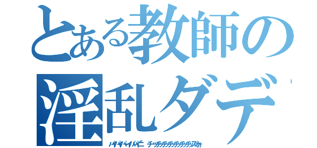 とある教師の淫乱ダディー（パイパイパーイパパイニ"　チーッチッチッチッチッチッチッズオォ）