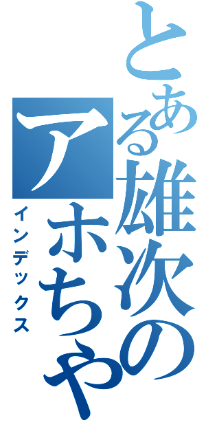 とある雄次のアホちゃうか？（インデックス）