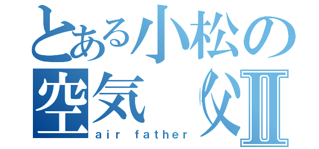 とある小松の空気（父）Ⅱ（ａｉｒ ｆａｔｈｅｒ）