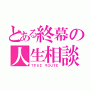 とある終幕の人生相談（ＴＲＵＥ ＲＯＵＴＥ）