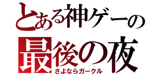 とある神ゲーの最後の夜（さよならガークル）