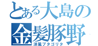 とある大島の金髪豚野郎（洋風ブタゴリタ）