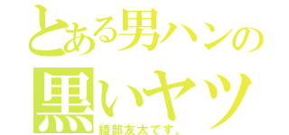 とある男ハンの黒いヤツ（綾部友太です。）