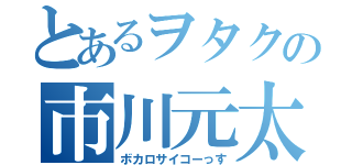 とあるヲタクの市川元太（ボカロサイコーっす）