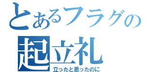 とあるフラグの起立礼（立ったと思ったのに）