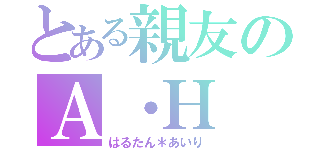 とある親友のＡ・Ｈ（はるたん＊あいり）