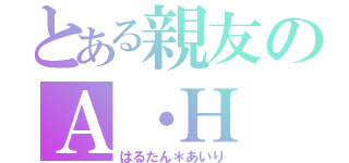 とある親友のＡ・Ｈ（はるたん＊あいり）