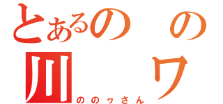 とあるの　の川　　ワ（ののヮさん）