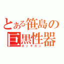 とある笹島の巨黒性器（ボッキガン）