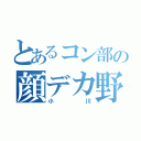 とあるコン部の顔デカ野郎（小川）