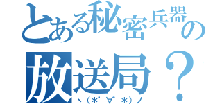 とある秘密兵器の放送局？（ヽ（＊゜∀゜＊）ノ）