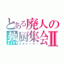 とある廃人の熱厨集会Ⅱ（ヲタトーク！）