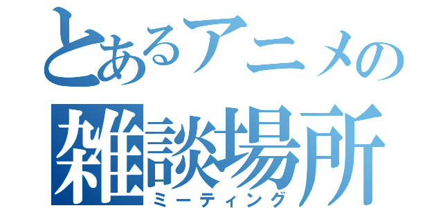 とあるアニメの雑談場所（ミーティング）