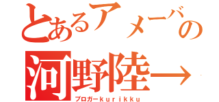 とあるアメーバの河野陸→（ブロガーｋｕｒｉｋｋｕ）