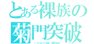 とある裸族の菊門突破（ （‥（⊃（ｏ）⊂）くぱぁ♡ 鈴口こんちゃ）