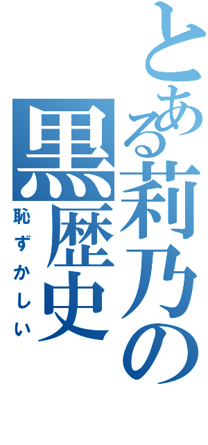 とある莉乃の黒歴史（恥ずかしい）