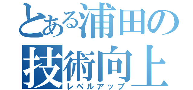 とある浦田の技術向上（レベルアップ）