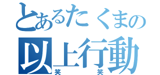 とあるたくまの以上行動（笑笑）