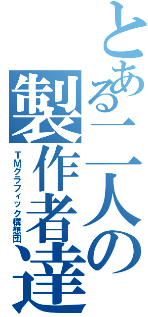 とある二人の製作者達（ＴＭグラフィック構想団）