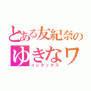 とある友紀奈のゆきなワールド（インデックス）