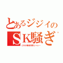 とあるジジイのＳＫ騒ぎ（これが最高音質じゃぁ～）