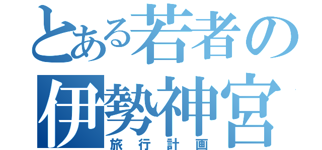 とある若者の伊勢神宮（旅行計画）