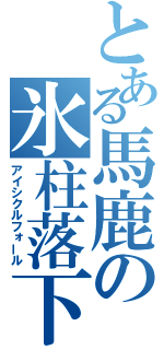 とある馬鹿の氷柱落下（アイシクルフォール）