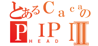 とあるＣａｃａのＰＩＰＩⅡ（ＨＥＡＤ）