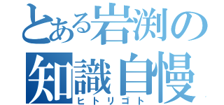 とある岩渕の知識自慢（ヒトリゴト）