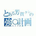 とある芳賀クンの強○計画（レイプ計画）