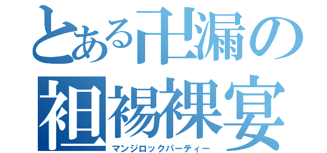 とある卍漏の袒裼裸宴（マンジロックパーティー）