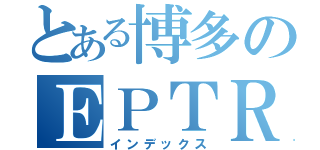 とある博多のＥＰＴＲ（インデックス）