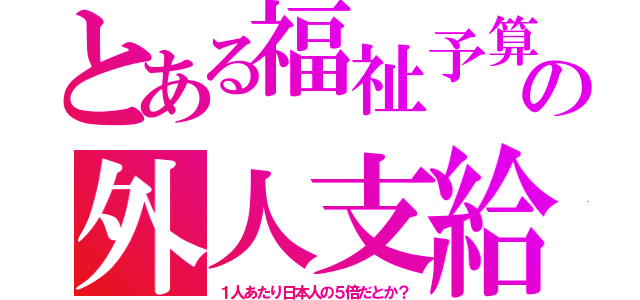 とある福祉予算の外人支給（１人あたり日本人の５倍だとか？）