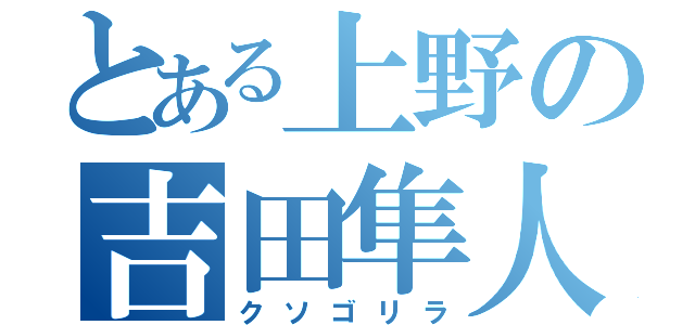 とある上野の吉田隼人（クソゴリラ）