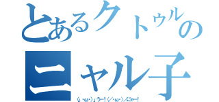 とあるクトゥルーのニャル子（（」・ω・）」うー！（／・ω・）／にゃー！）