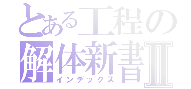 とある工程の解体新書Ⅱ（インデックス）