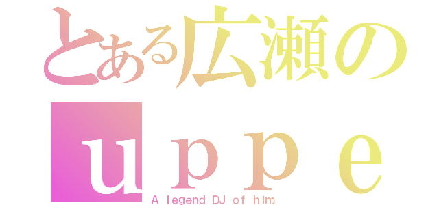 とある広瀬のｕｐｐｅｒｓ（Ａ ｌｅｇｅｎｄ ＤＪ ｏｆ ｈｉｍ．）