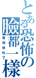 とある恐怖の臉都一樣（看到快吐了）