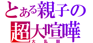 とある親子の超大喧嘩（大乱闘）