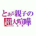 とある親子の超大喧嘩（大乱闘）