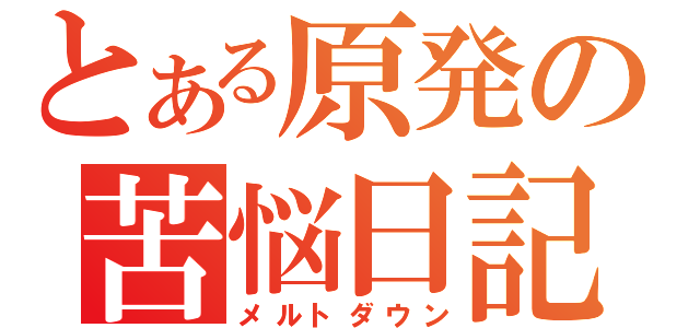 とある原発の苦悩日記（メルトダウン）