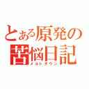 とある原発の苦悩日記（メルトダウン）