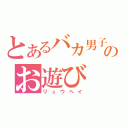 とあるバカ男子のお遊び（リュウヘイ）