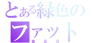 とある緑色のファット男（金正日）