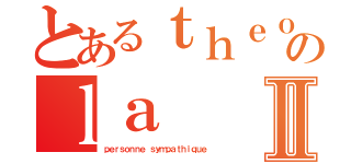 とあるｔｈｅｏ のｌａⅡ（ｐｅｒｓｏｎｎｅ ｓｙｍｐａｔｈｉｑｕｅ）